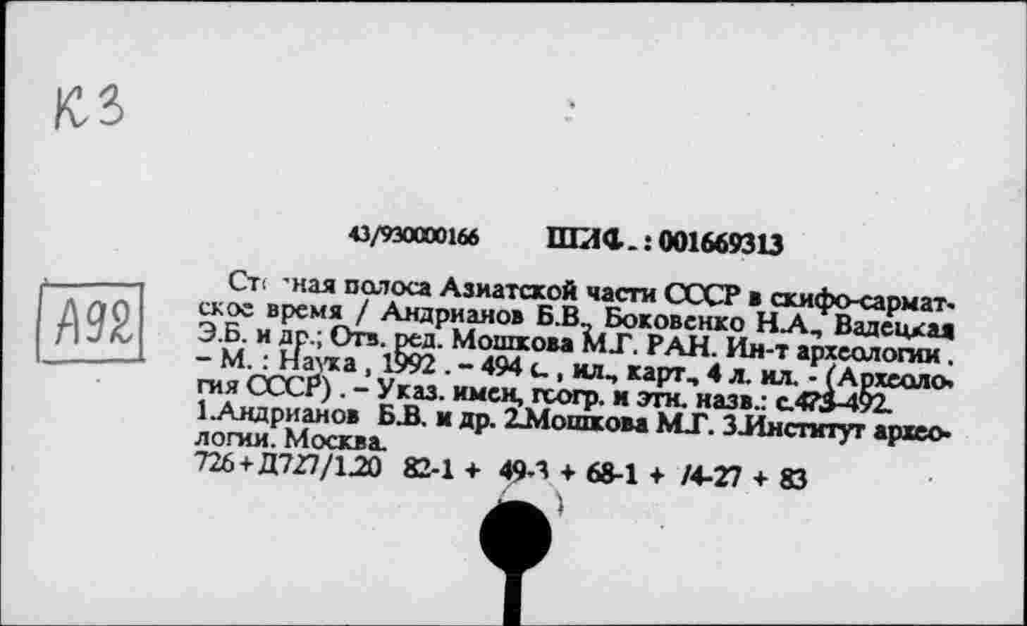 ﻿43/930000166 пгаа. : 001669313
Л 92
Ст< -ная полоса Азиатской части СССР в скифо-сарматское время / Андрианов Б.В., Боковенко НЛ, Вадецкая Э.Б. и др.; Отв. ред. Мошкова МГ. РАН. Ин-т археологии. - М. : Наука , 1992 . - 494 и , ил, карт, 4 л. ил. - (Археология СССР). - Указ, имен, гсогр. и эти. назв.: с.475-492.
1 .Андрианов Б.В. и др. 22Лошкова MJ. ЗЛнстмтут археологии. Москва.
726 +Д727/1.20 82-1 + 49-3 + 68-1 + /4-27 + 83